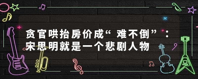 贪官哄抬房价成“难不倒”：宋思明就是一个悲剧人物