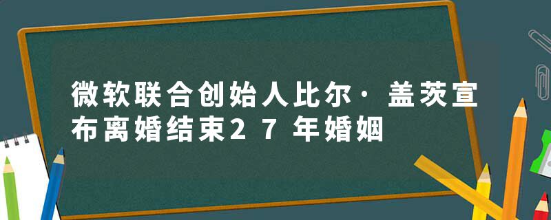 微软联合创始人比尔·盖茨宣布离婚结束27年婚姻