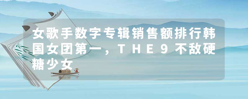 女歌手数字专辑销售额排行韩国女团第一，THE9不敌硬糖少女