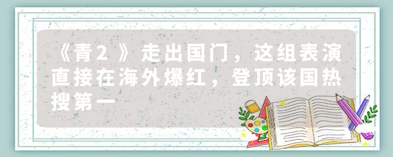 《青2》走出国门，这组表演直接在海外爆红，登顶该国热搜第一