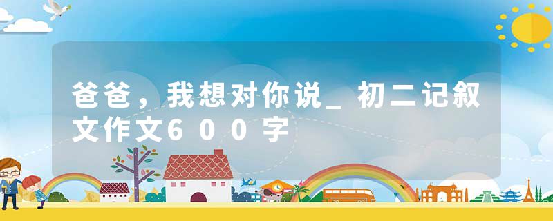 爸爸，我想对你说_初二记叙文作文600字