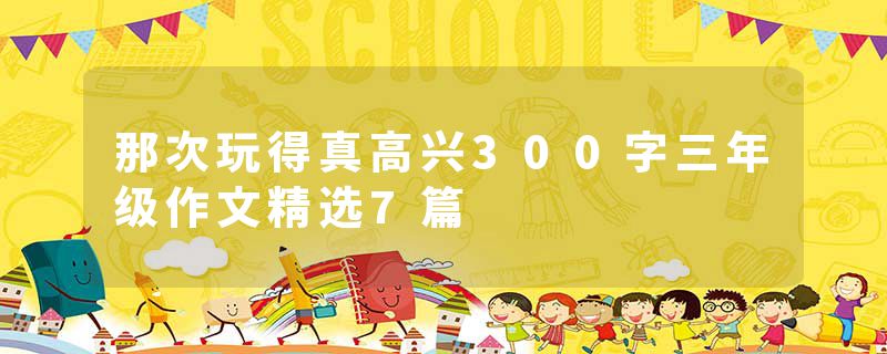 那次玩得真高兴300字三年级作文精选7篇