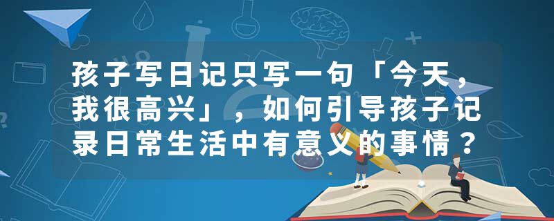 孩子写日记只写一句「今天，我很高兴」，如何引导孩子记录日常生活中有意义的事情？