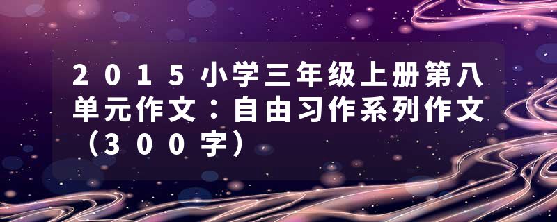 2015小学三年级上册第八单元作文：自由习作系列作文（300字）