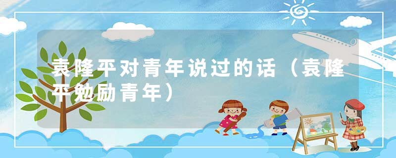 袁隆平对青年说过的话（袁隆平勉励青年）