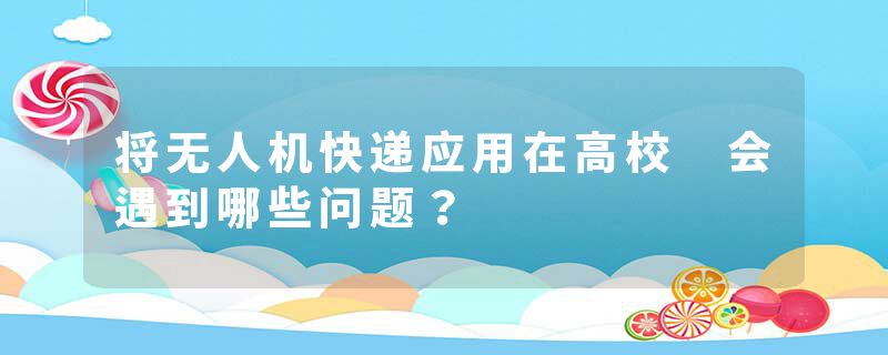 将无人机快递应用在高校 会遇到哪些问题？