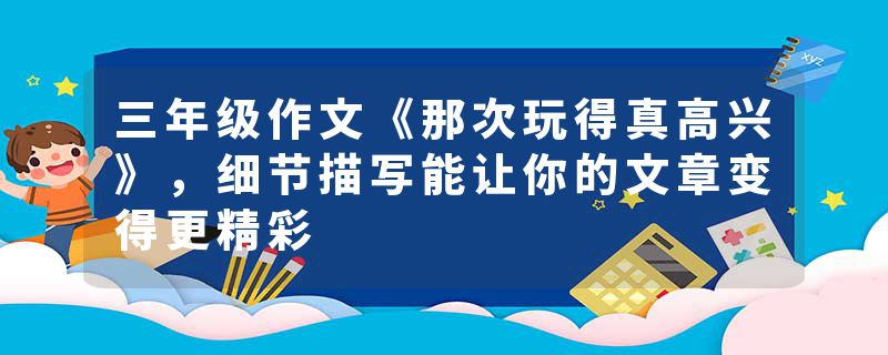 三年级作文《那次玩得真高兴》，细节描写能让你的文章变得更精彩