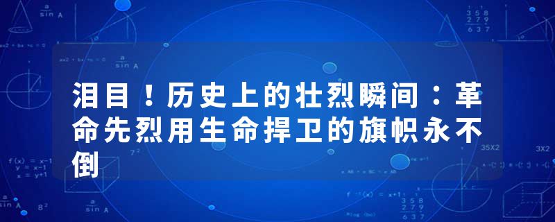 泪目！历史上的壮烈瞬间：革命先烈用生命捍卫的旗帜永不倒