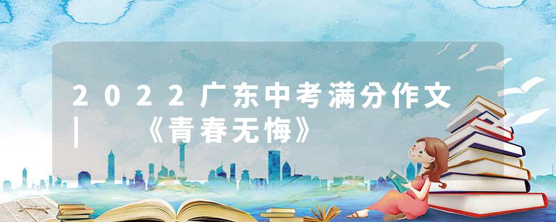 2022广东中考满分作文 | 《青春无悔》