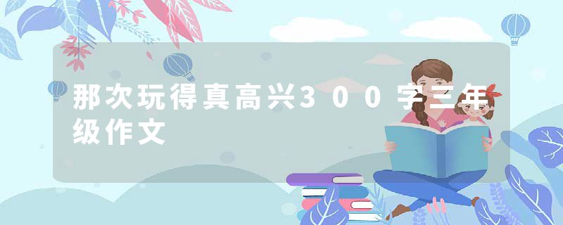那次玩得真高兴300字三年级作文