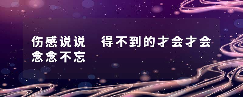 伤感说说 得不到的才会才会念念不忘