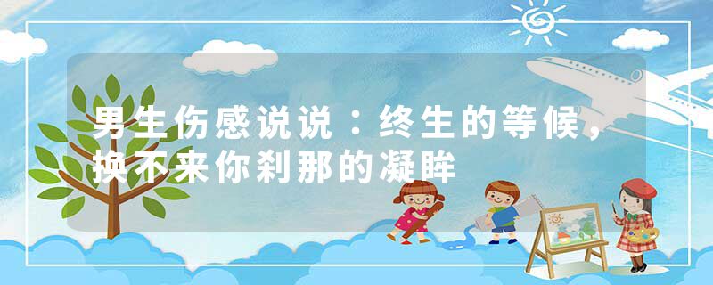 男生伤感说说:终生的等候,换不来你刹那的凝眸