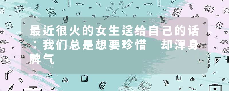最近很火的女生送给自己的话：我们总是想要珍惜 却浑身脾气