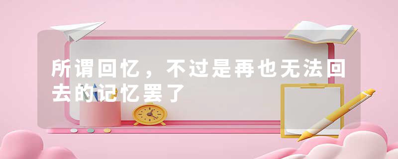 所谓回忆，不过是再也无法回去的记忆罢了