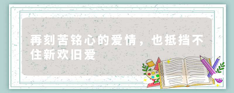 再刻苦铭心的爱情,也抵挡不住新欢旧爱