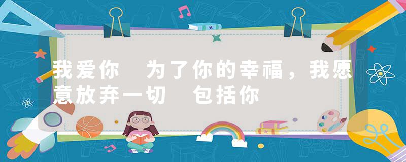 我爱你 为了你的幸福，我愿意放弃一切 包括你