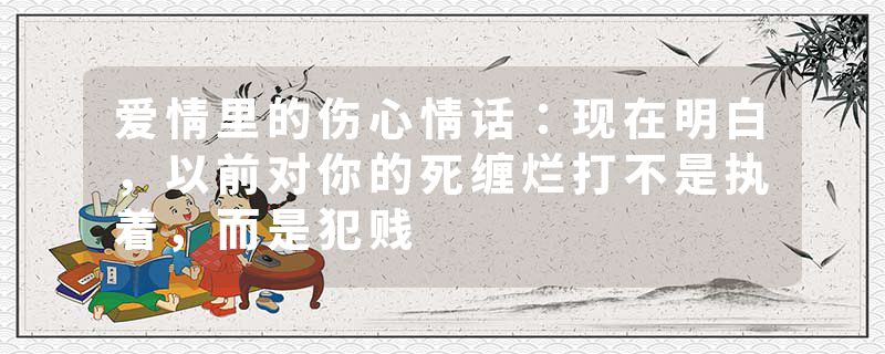 爱情里的伤心情话：现在明白，以前对你的死缠烂打不是执着，而是犯贱