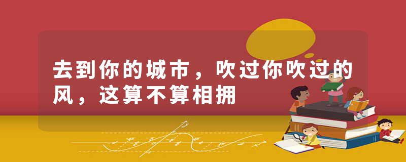 去到你的城市,吹过你吹过的风,这算不算相拥