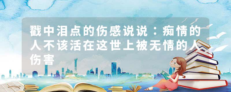 戳中泪点的伤感说说:痴情的人不该活在这世上被无情的人伤害