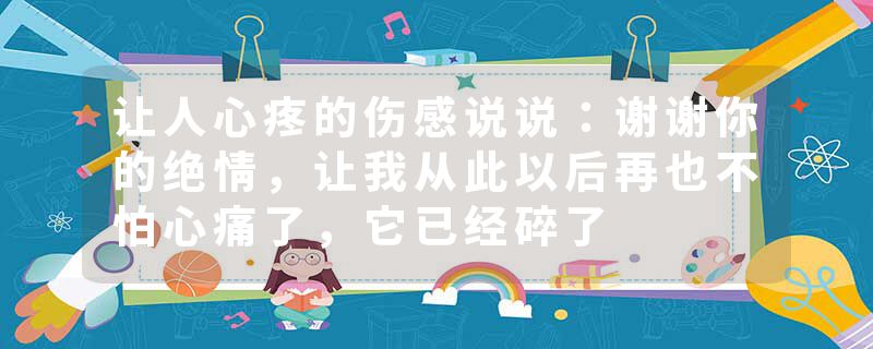 让人心疼的伤感说说：谢谢你的绝情，让我从此以后再也不怕心痛了，它已经碎了