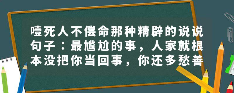 噎死人不偿命那种精辟的说说句子：最尴尬的事，人家就根本没把你当回事，你还多愁善感的不行