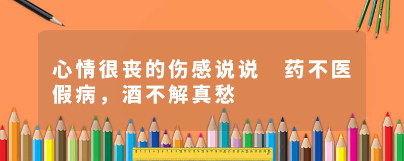 心情很丧的伤感说说 药不医假病，酒不解真愁