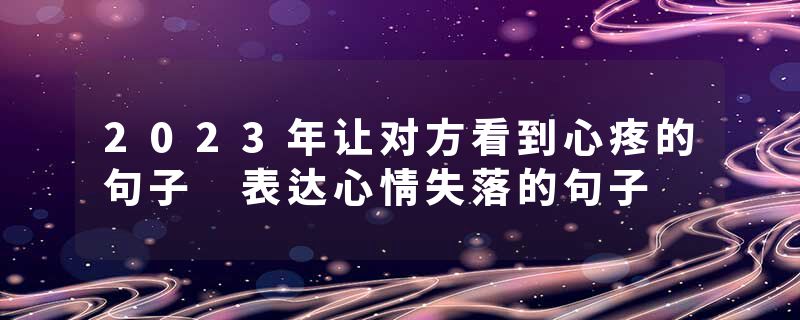 2023年让对方看到心疼的句子 表达心情失落的句子