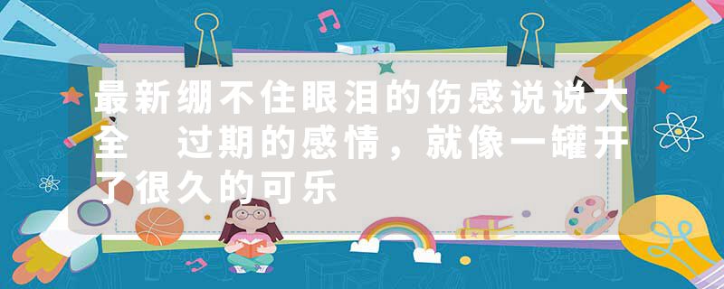 最新绷不住眼泪的伤感说说大全 过期的感情，就像一罐开了很久的可乐