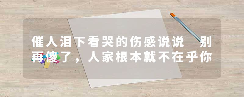 催人泪下看哭的伤感说说 别再傻了,人家根本就不在乎你