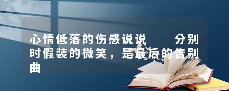 心情低落的伤感说说  分别时假装的微笑，是最后的告别曲