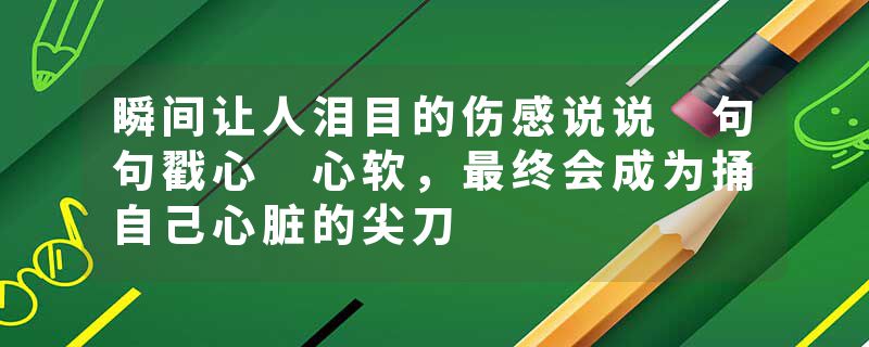 瞬间让人泪目的伤感说说 句句戳心 心软，最终会成为捅自己心脏的尖刀