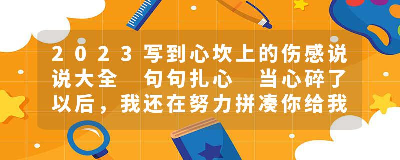 2023写到心坎上的伤感说说大全 句句扎心 当心碎了以后，我还在努力拼凑你给我的梦