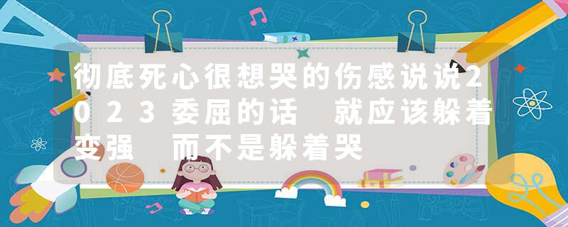 彻底死心很想哭的伤感说说2023委屈的话 就应该躲着变强 而不是躲着哭