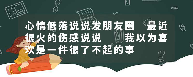 心情低落说说发朋友圈 最近很火的伤感说说  我以为喜欢是一件很了不起的事