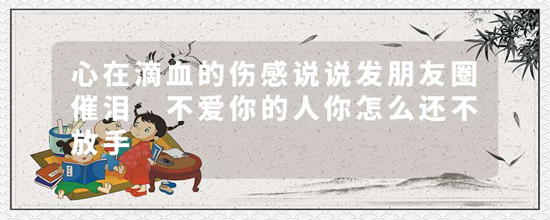 心在滴血的伤感说说发朋友圈催泪 不爱你的人你怎么还不放手