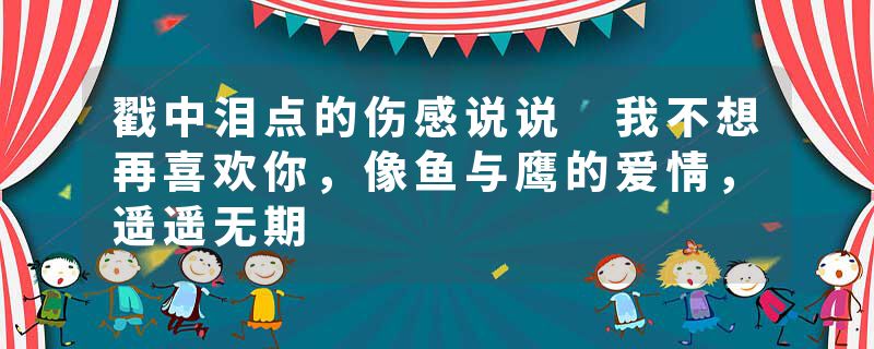 戳中泪点的伤感说说 我不想再喜欢你,像鱼与鹰的爱情,遥遥无期