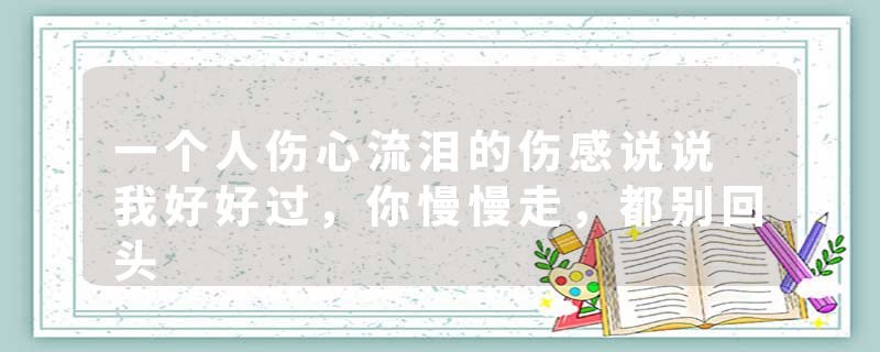 一个人伤心流泪的伤感说说 我好好过，你慢慢走，都别回头