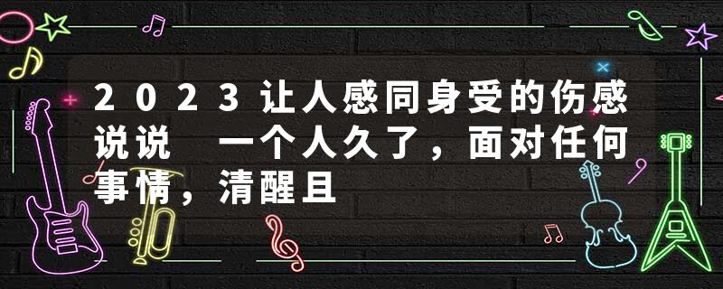 2023让人感同身受的伤感说说 一个人久了，面对任何事情，清醒且