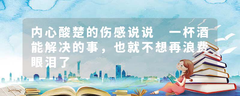 内心酸楚的伤感说说 一杯酒能解决的事，也就不想再浪费眼泪了
