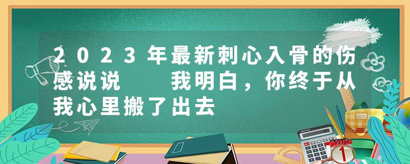 2023年最新刺心入骨的伤感说说  我明白，你终于从我心里搬了出去