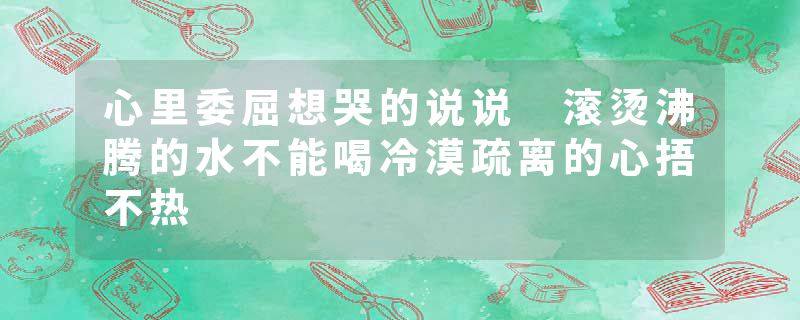 心里委屈想哭的说说 滚烫沸腾的水不能喝冷漠疏离的心捂不热