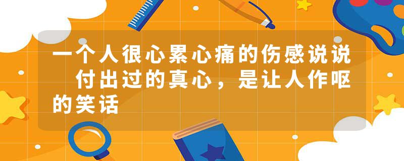 一个人很心累心痛的伤感说说 付出过的真心，是让人作呕的笑话