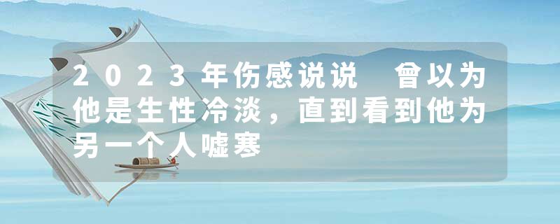2023年伤感说说 曾以为他是生性冷淡,直到看到他为另一个人嘘寒