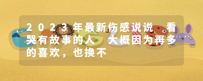 2023年最新伤感说说 看哭有故事的人 大概因为再多的喜欢,也换不