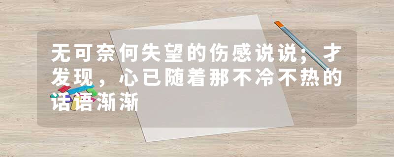 无可奈何失望的伤感说说;才发现，心已随着那不冷不热的话语渐渐