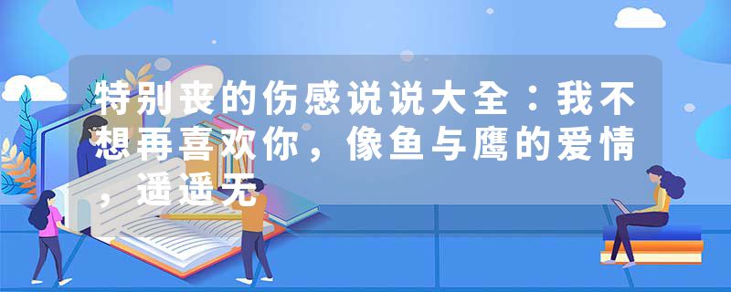 特别丧的伤感说说大全:我不想再喜欢你,像鱼与鹰的爱情,遥遥无