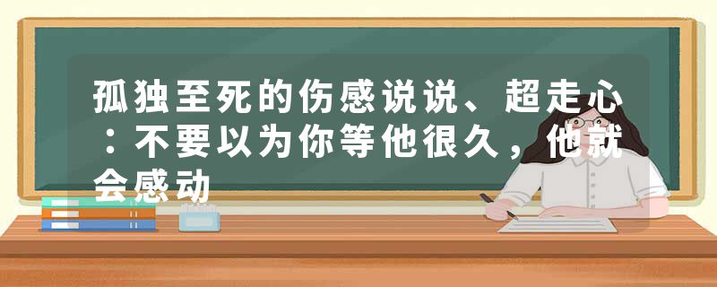 孤独至死的伤感说说、超走心:不要以为你等他很久,他就会感动