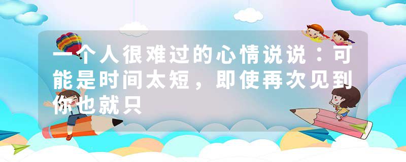 一个人很难过的心情说说：可能是时间太短，即使再次见到你也就只