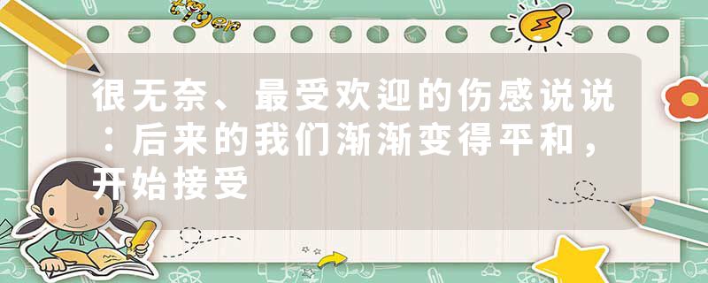 很无奈、最受欢迎的伤感说说：后来的我们渐渐变得平和，开始接受