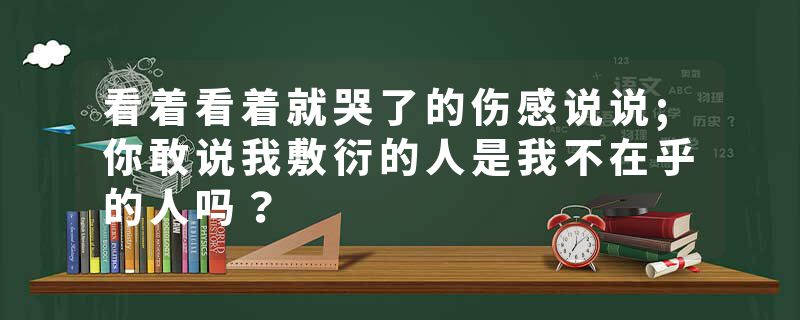 看着看着就哭了的伤感说说;你敢说我敷衍的人是我不在乎的人吗？